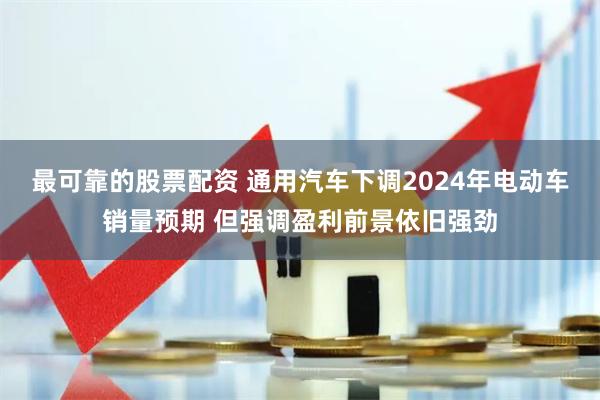 最可靠的股票配资 通用汽车下调2024年电动车销量预期 但强调盈利前景依旧强劲