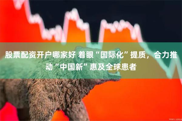 股票配资开户哪家好 着眼“国际化”提质，合力推动“中国新”惠及全球患者