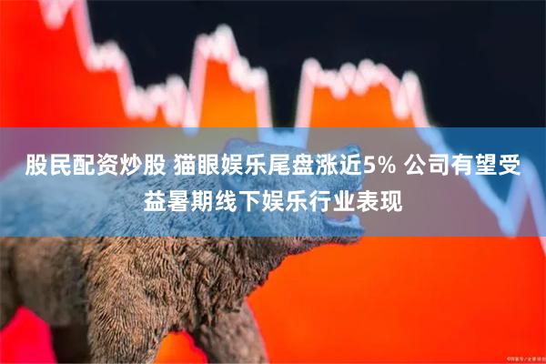 股民配资炒股 猫眼娱乐尾盘涨近5% 公司有望受益暑期线下娱乐行业表现