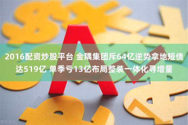 2016配资炒股平台 金隅集团斥64亿逆势拿地短债达519亿 单季亏13亿布局整装一体化寻增量