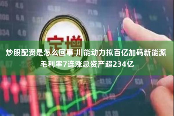 炒股配资是怎么回事 川能动力拟百亿加码新能源 毛利率7连涨总资产超234亿