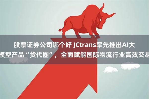 股票证券公司哪个好 JCtrans率先推出AI大模型产品“货代圈”，全面赋能国际物流行业高效交易