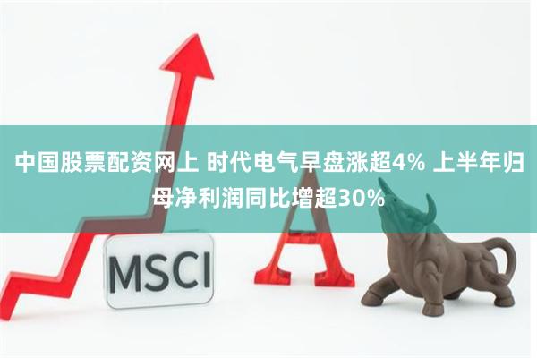 中国股票配资网上 时代电气早盘涨超4% 上半年归母净利润同比增超30%