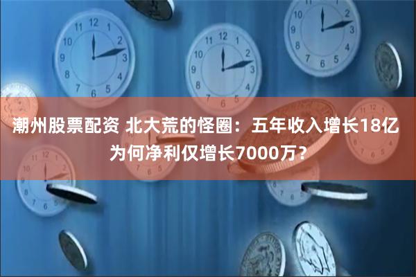 潮州股票配资 北大荒的怪圈：五年收入增长18亿 为何净利仅增长7000万？