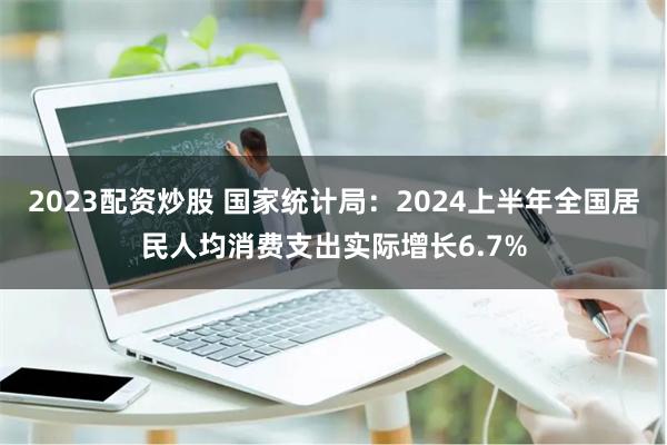 2023配资炒股 国家统计局：2024上半年全国居民人均消费支出实际增长6.7%