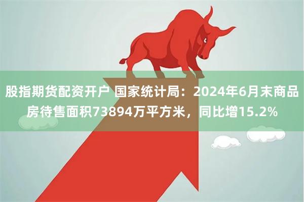 股指期货配资开户 国家统计局：2024年6月末商品房待售面积73894万平方米，同比增15.2%