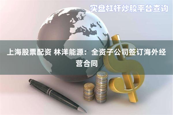 上海股票配资 林洋能源：全资子公司签订海外经营合同