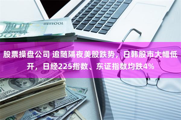 股票操盘公司 追随隔夜美股跌势，日韩股市大幅低开，日经225指数、东证指数均跌4%