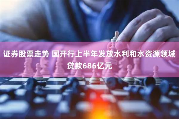 证券股票走势 国开行上半年发放水利和水资源领域贷款686亿元