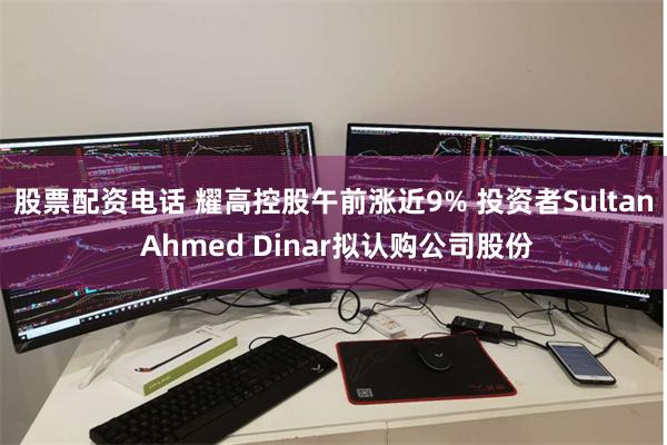 股票配资电话 耀高控股午前涨近9% 投资者Sultan Ahmed Dinar拟认购公司股份