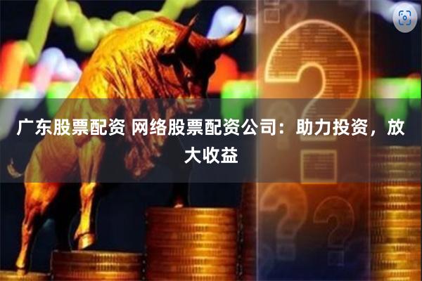 广东股票配资 网络股票配资公司：助力投资，放大收益