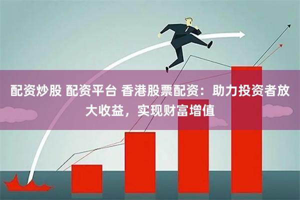 配资炒股 配资平台 香港股票配资：助力投资者放大收益，实现财富增值
