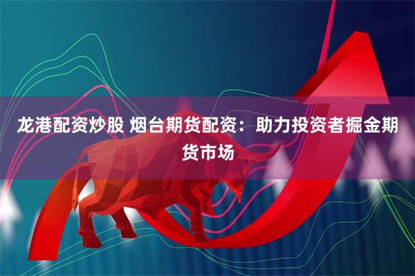 龙港配资炒股 烟台期货配资：助力投资者掘金期货市场