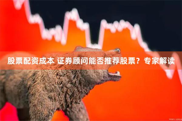 股票配资成本 证券顾问能否推荐股票？专家解读