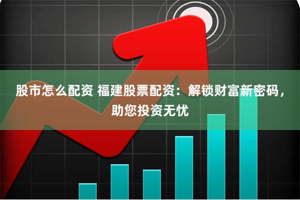 股市怎么配资 福建股票配资：解锁财富新密码，助您投资无忧