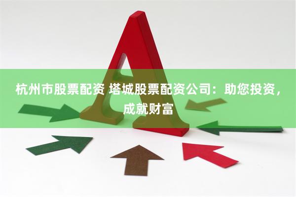 杭州市股票配资 塔城股票配资公司：助您投资，成就财富