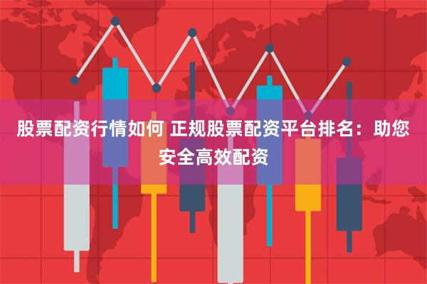 股票配资行情如何 正规股票配资平台排名：助您安全高效配资
