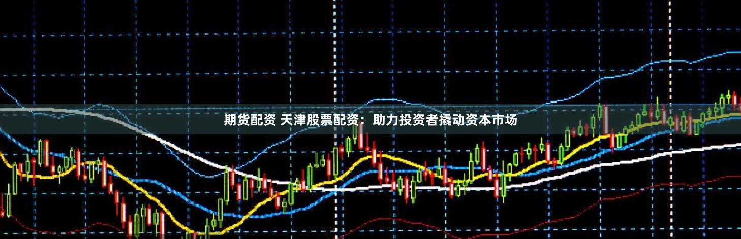 期货配资 天津股票配资：助力投资者撬动资本市场