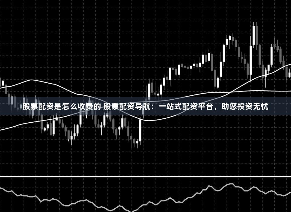 股票配资是怎么收费的 股票配资导航：一站式配资平台，助您投资无忧
