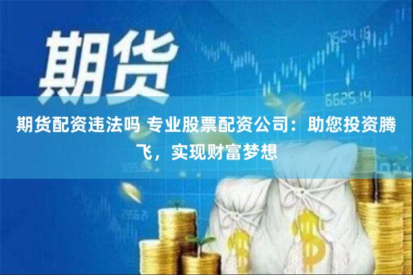 期货配资违法吗 专业股票配资公司：助您投资腾飞，实现财富梦想