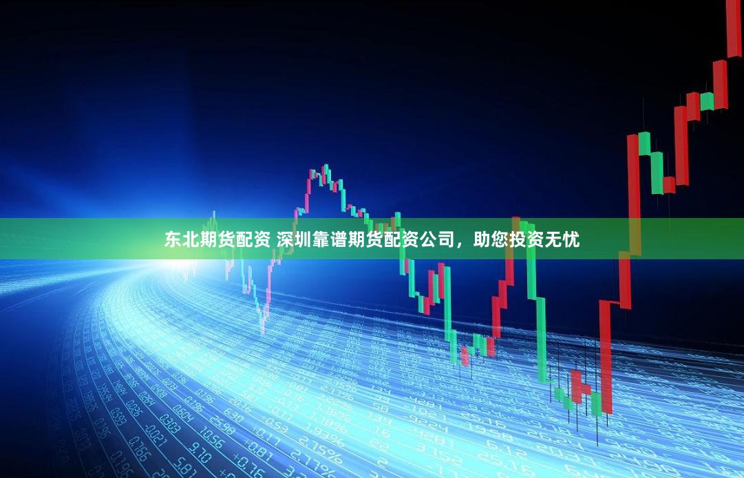 东北期货配资 深圳靠谱期货配资公司，助您投资无忧