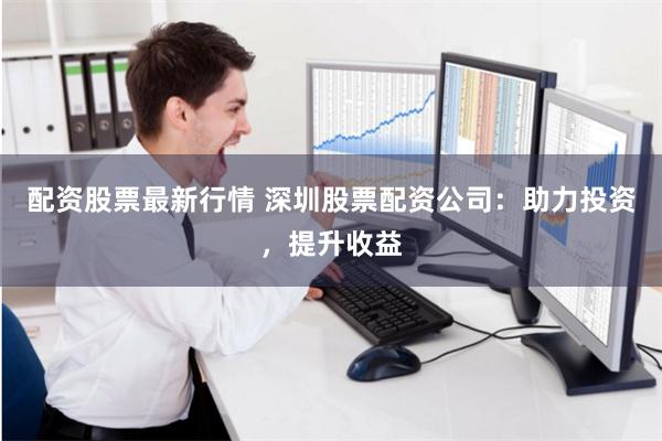 配资股票最新行情 深圳股票配资公司：助力投资，提升收益