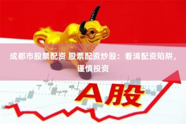 成都市股票配资 股票配资炒股：看清配资陷阱，谨慎投资