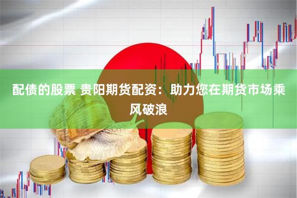 配债的股票 贵阳期货配资：助力您在期货市场乘风破浪