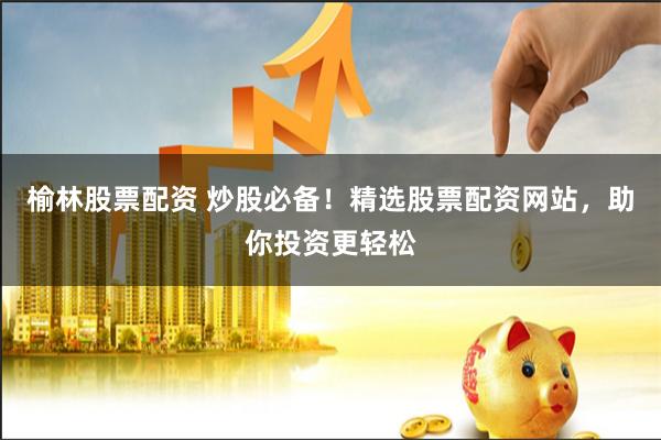 榆林股票配资 炒股必备！精选股票配资网站，助你投资更轻松
