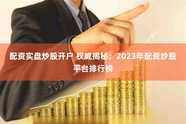 配资实盘炒股开户 权威揭秘：2023年配资炒股平台排行榜