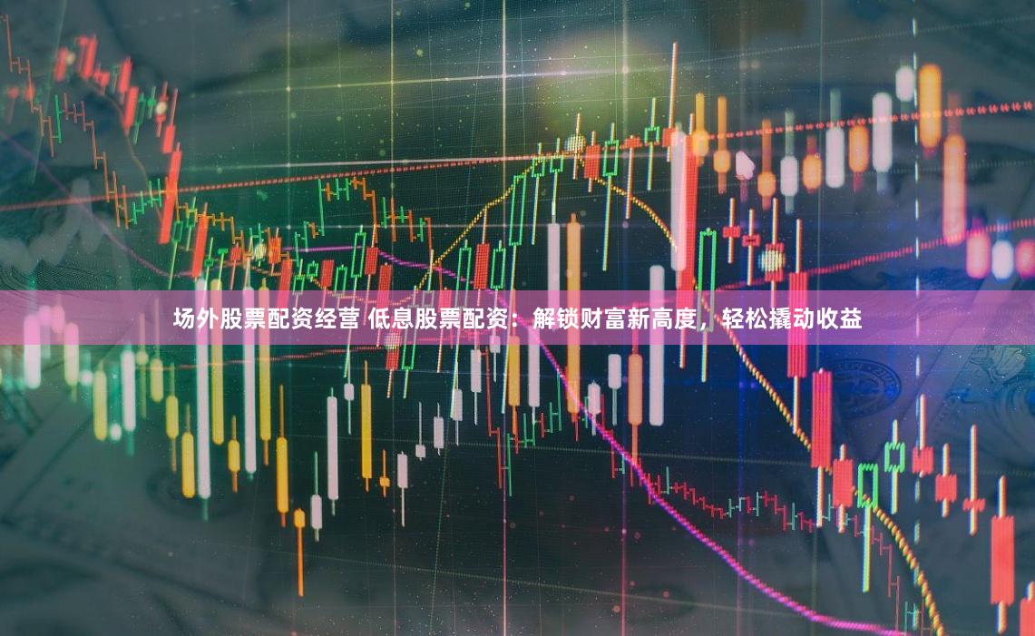 场外股票配资经营 低息股票配资:解锁财富新高度,轻松撬动收益