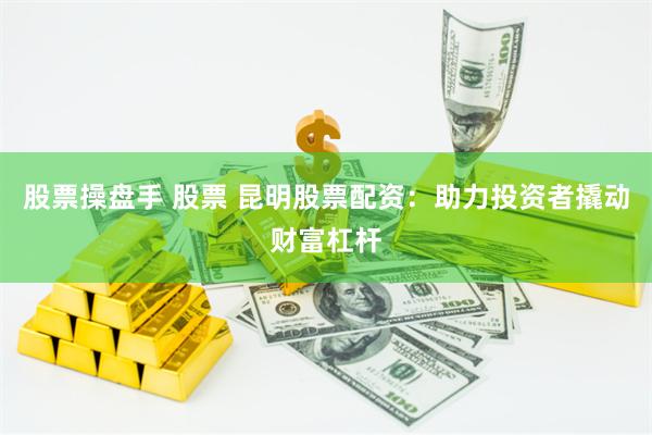 股票操盘手 股票 昆明股票配资：助力投资者撬动财富杠杆